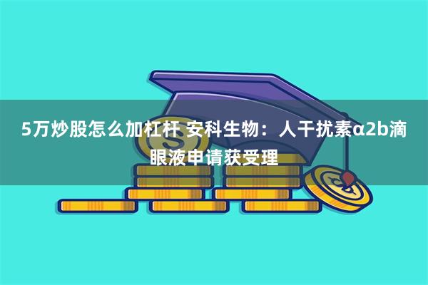 5万炒股怎么加杠杆 安科生物：人干扰素α2b滴眼液申请获受理