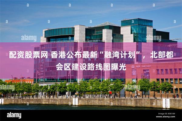 配资股票网 香港公布最新“融湾计划”，北部都会区建设路线图曝光