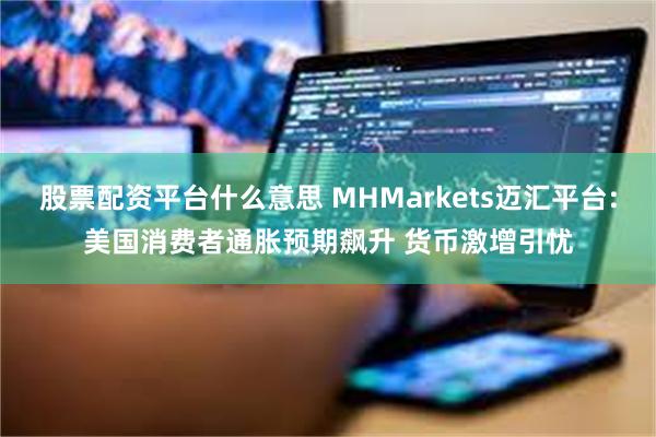 股票配资平台什么意思 MHMarkets迈汇平台:美国消费者通胀预期飙升 货币激增引忧