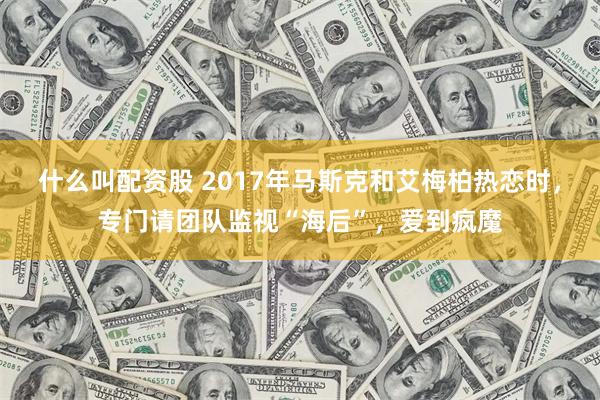 什么叫配资股 2017年马斯克和艾梅柏热恋时，专门请团队监视“海后”，爱到疯魔