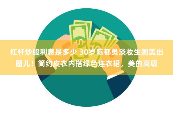 杠杆炒股利息是多少 30岁陈都灵淡妆生图美出圈儿！简约皮衣内搭绿色连衣裙，美的高级