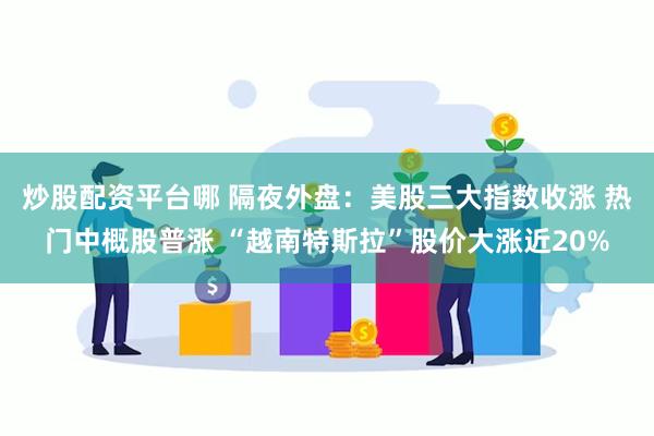 炒股配资平台哪 隔夜外盘：美股三大指数收涨 热门中概股普涨 “越南特斯拉”股价大涨近20%