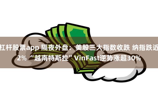 杠杆股票app 隔夜外盘：美股三大指数收跌 纳指跌近2% “越南特斯拉”VinFast逆势涨超30%