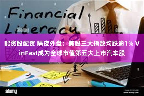 配资股配资 隔夜外盘：美股三大指数均跌逾1% VinFast成为全球市值第五大上市汽车股