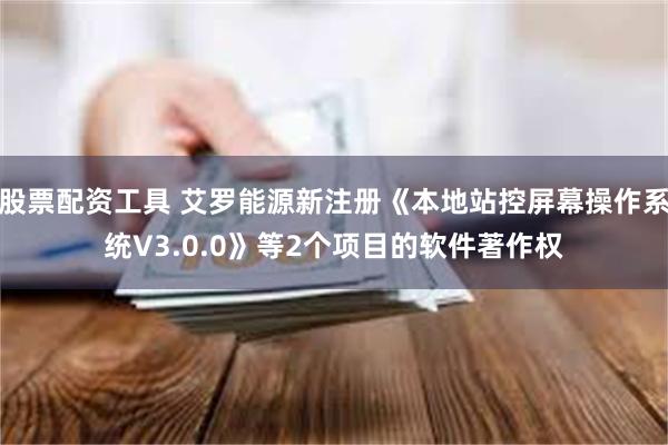 股票配资工具 艾罗能源新注册《本地站控屏幕操作系统V3.0.0》等2个项目的软件著作权