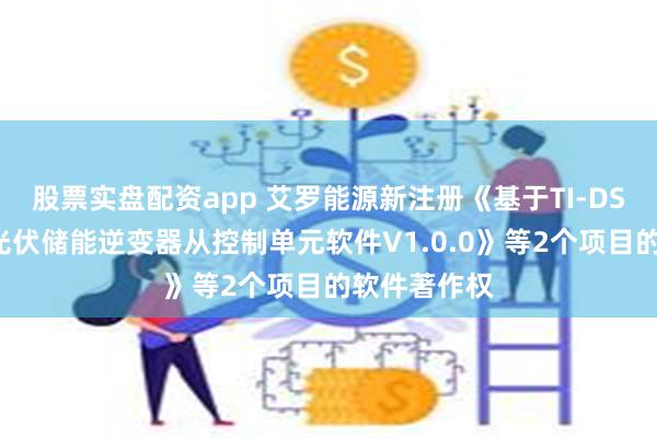 股票实盘配资app 艾罗能源新注册《基于TI-DSP平台三相光伏储能逆变器从控制单元软件V1.0.0》等2个项目的软件著作权