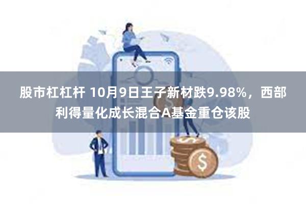 股市杠杠杆 10月9日王子新材跌9.98%，西部利得量化成长混合A基金重仓该股