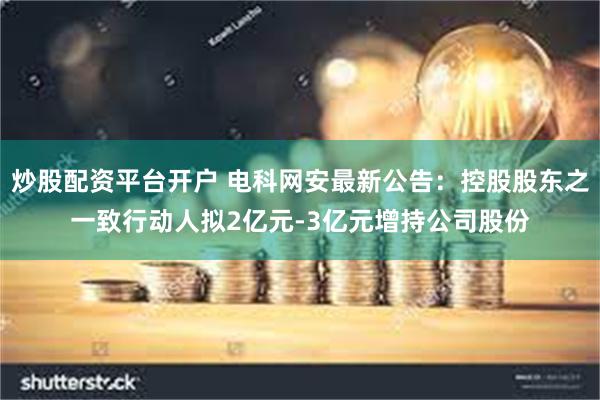 炒股配资平台开户 电科网安最新公告：控股股东之一致行动人拟2亿元-3亿元增持公司股份