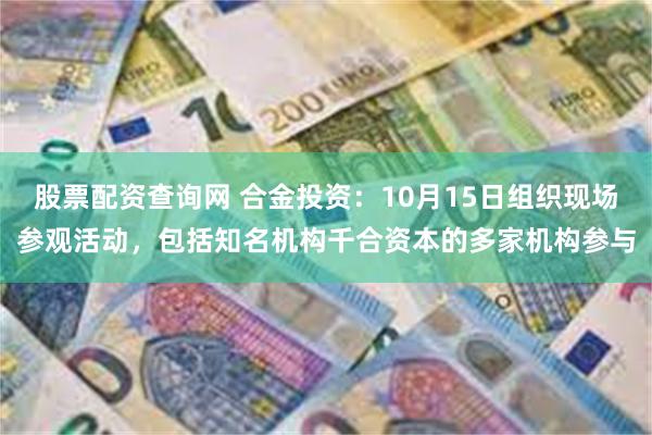 股票配资查询网 合金投资：10月15日组织现场参观活动，包括知名机构千合资本的多家机构参与