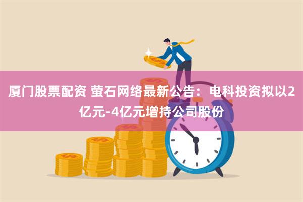 厦门股票配资 萤石网络最新公告：电科投资拟以2亿元-4亿元增持公司股份