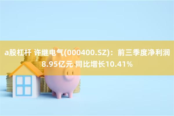 a股杠杆 许继电气(000400.SZ)：前三季度净利润8.95亿元 同比增长10.41%