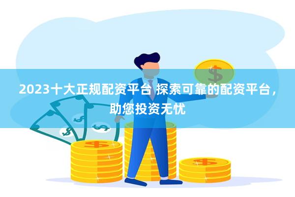 2023十大正规配资平台 探索可靠的配资平台，助您投资无忧