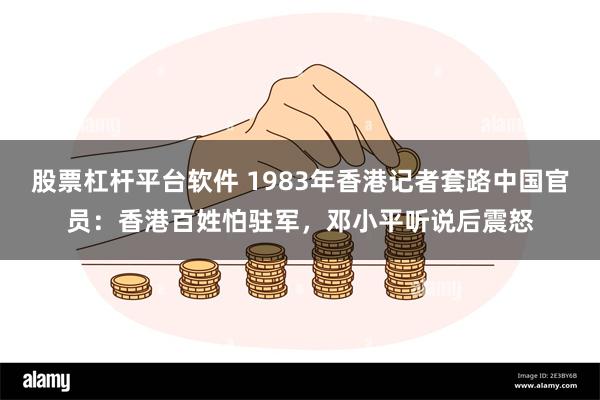 股票杠杆平台软件 1983年香港记者套路中国官员：香港百姓怕驻军，邓小平听说后震怒