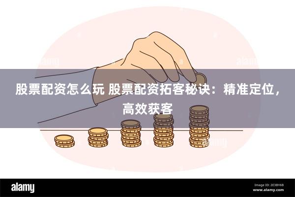 股票配资怎么玩 股票配资拓客秘诀：精准定位，高效获客