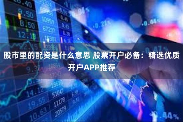 股市里的配资是什么意思 股票开户必备：精选优质开户APP推荐