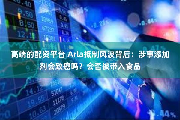 高端的配资平台 Arla抵制风波背后：涉事添加剂会致癌吗？会否被带入食品