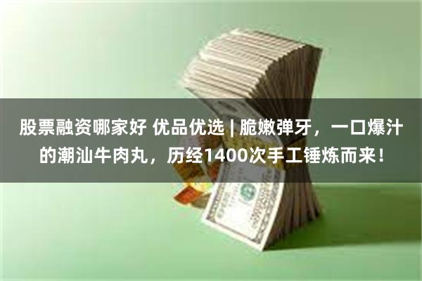 股票融资哪家好 优品优选 | 脆嫩弹牙，一口爆汁的潮汕牛肉丸，历经1400次手工锤炼而来！