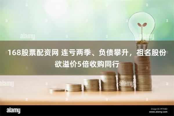 168股票配资网 连亏两季、负债攀升，祖名股份欲溢价5倍收购同行