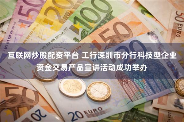 互联网炒股配资平台 工行深圳市分行科技型企业资金交易产品宣讲活动成功举办