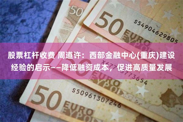 股票杠杆收费 周道许：西部金融中心(重庆)建设经验的启示——降低融资成本，促进高质量发展