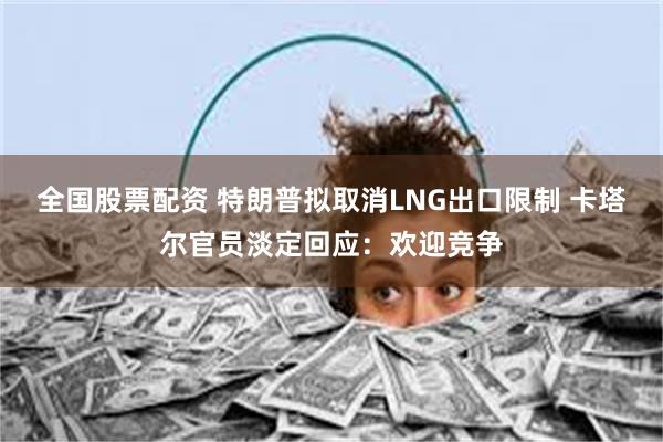 全国股票配资 特朗普拟取消LNG出口限制 卡塔尔官员淡定回应：欢迎竞争