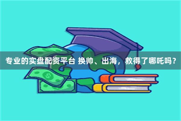 专业的实盘配资平台 换帅、出海，救得了哪吒吗？