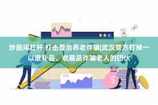 炒股用杠杆 打击整治养老诈骗|武汉警方打掉一以滋补品、收藏品诈骗老人的团伙